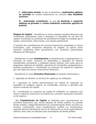 I - subvenções sociais, as que se destinem a instituições públicas
       ou privadas de caráter assistencial ou cultural, sem finalidade
       lucrativa;

       II - subvenções econômicas, as que se destinem a empresas
       públicas ou privadas de caráter industrial, comercial, agrícola ou
       pastoril.



Despesa de Capital – classificam-se nesta categoria aquelas despesas que
contribuem, diretamente, para a formação ou aquisição de um bem de
capital, resultando no acréscimo do patrimônio do órgão ou entidade que a
realiza, aumentando, dessa forma, sua riqueza patrimonial.

À exceção das transferências de recursos financeiros repassados a outras
instituições, para realizarem Despesas de Capital, os gastos desta
natureza constituem fatos permutativos nos elementos patrimoniais
(Despesa por Mutações).


- Classificam-se como investimentos as dotações para o planejamento e a
execução de obras, inclusive as destinadas à aquisição de imóveis
considerados necessários à realização destas últimas, bem como para os
programas especiais de trabalho, aquisição de instalações, equipamentos e
material permanente e constituição ou aumento do capital de empresas
que não sejam de caráter comercial ou financeiro.

- Classificam-se como Inversões Financeiras as dotações destinadas a:

I - aquisição de imóveis, ou de bens de capital já em utilização;

II - aquisição de títulos representativos do capital de empresas ou
entidades de qualquer espécie, já constituídas, quando a operação não
importe aumento do capital;

III - constituição ou aumento do capital de entidades ou empresas que
visem a objetivos comerciais ou financeiros, inclusive operações bancárias
ou de seguros.

- São Transferências de Capital as dotações para investimentos ou
inversões financeiras que outras pessoas de direito público ou privado
devam realizar, independentemente de contraprestação direta em bens ou
serviços, constituindo essas transferências auxílios ou contribuições,
segundo derivem diretamente da Lei de Orçamento ou de lei especialmente
anterior, bem como as dotações para amortização da dívida pública.


Apostila de Orçamento e Contabilidade Pública   41           Prof. Fabio Furtado
 