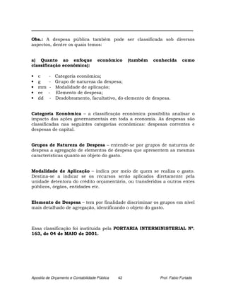 _________________________________________________________________________

Obs.: A despesa pública também pode ser classificada sob diversos
aspectos, dentre os quais temos:


a) Quanto ao enfoque                  econômico      (também   conhecida      como
classificação econômica):

•   c    -   Categoria econômica;
•   g    -   Grupo de natureza da despesa;
•   mm   -   Modalidade de aplicação;
•   ee   -   Elemento de despesa;
•   dd   -   Desdobramento, facultativo, do elemento de despesa.


Categoria Econômica – a classificação econômica possibilita analisar o
impacto das ações governamentais em toda a economia. As despesas são
classificadas nas seguintes categorias econômicas: despesas correntes e
despesas de capital.


Grupos de Natureza de Despesa – entende-se por grupos de natureza de
despesa a agregação de elementos de despesa que apresentem as mesmas
características quanto ao objeto do gasto.


Modalidade de Aplicação – indica por meio de quem se realiza o gasto.
Destina-se a indicar se os recursos serão aplicados diretamente pela
unidade detentora do crédito orçamentário, ou transferidos a outros entes
públicos, órgãos, entidades etc.


Elemento de Despesa – tem por finalidade discriminar os grupos em nível
mais detalhado de agregação, identificando o objeto do gasto.



Essa classificação foi instituída pela PORTARIA INTERMINISTERIAL Nº.
163, de 04 de MAIO de 2001.




Apostila de Orçamento e Contabilidade Pública   42               Prof. Fabio Furtado
 