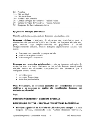 03 – Pensões
14 – Diárias-Civil
15 – Diárias-Militar
30 – Material de Consumo
36 – Outros Serviços de Terceiros – Pessoa Física
39 – Outros Serviços de Terceiros – Pessoa Jurídica
92 – Despesas de Exercícios Anteriores
______________________________________________________________________

b) Quanto à afetação patrimonial

Quanto à afetação patrimonial, as despesas são divididas em:

Despesas efetivas – conjunto de despesas que contribuem para o
decréscimo do patrimônio líquido do Estado. As despesas efetivas são,
pois, aquelas cuja responsabilidade de pagamento o Estado
obrigatoriamente assume, fixando dotações orçamentárias anuais, tais
como:

        despesas com pessoal e encargos sociais;
        juros e encargos da dívida;
        outras despesas correntes.


Despesas por mutações patrimoniais – são as despesas oriundas de
mutações que em nada diminuem o patrimônio líquido, constituindo
simples saídas ou alterações compensatórias nos elementos que o
compõem. Assim, temos:

        investimentos;
        inversões financeiras;
        amortização da dívida;


Obs.: Geralmente, as despesas correntes são consideradas despesas
efetivas e as despesas de capital são consideradas despesas por
mutação patrimonial.

Logo,

DESPESAS CORRENTES = DESPESAS EFETIVAS

DESPESAS DE CAPITAL = DESPESAS POR MUTAÇÃO PATRIMONIAL

•   Exceção: Aquisição de Material de Consumo para Estoque – é uma
    despesa corrente, classificada como “Outras Despesas Correntes”,


Apostila de Orçamento e Contabilidade Pública   45        Prof. Fabio Furtado
 