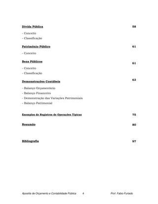 Dívida Pública                                                        58

- Conceito
- Classificação

Patrimônio Público                                                    61

- Conceito

Bens Públicos
                                                                      61
- Conceito
- Classificação

                                                                      63
Demonstrações Contábeis

- Balanço Orçamentário
- Balanço Financeiro
- Demonstração das Variações Patrimoniais
- Balanço Patrimonial



Exemplos de Registros de Operações Típicas                            75


Resumão                                                               80




Bibliografia                                                          97




Apostila de Orçamento e Contabilidade Pública   4   Prof. Fabio Furtado
 