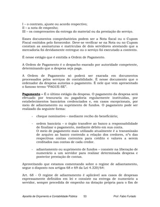 I – o contrato, ajuste ou acordo respectivo;
II – a nota de empenho;
III – os comprovantes da entrega do material ou da prestação do serviço.

Esses documentos comprobatórios podem ser a Nota fiscal ou o Cupom
Fiscal emitidos pelo fornecedor. Deve-se verificar se na Nota ou no Cupom
constam as assinaturas e matrículas de dois servidores atestando que a
mercadoria foi devidamente entregue ou o serviço foi executado a contento.

É nesse estágio que é emitida a Ordem de Pagamento.

A Ordem de Pagamento é o despacho exarado por autoridade competente,
determinando que a despesa seja paga.

A Ordem de Pagamento só poderá ser exarada em documentos
processados pelos serviços de contabilidade. É nesse documento que o
ordenador da despesa autoriza o pagamento. È nele que vem apresentado
o famoso termo “PAGUE-SE”.

Pagamento – É o último estágio da despesa. O pagamento da despesa será
efetuado por tesouraria ou pagadoria regularmente instituídas, por
estabelecimentos bancários credenciados e, em casos excepcionais, por
meio de adiantamento ou suprimento de fundos. O pagamento pode ser
realizado da seguinte forma:

       -   cheque nominativo – mediante recibo do beneficiário;

       -   ordem bancária – o órgão transfere ao banco a responsabilidade
           de finalizar o pagamento, mediante débito em sua conta.
           O meio de pagamento mais utilizado atualmente é a transmissão
           de arquivo ao banco contendo a relação dos credores, nºs das
           respectivas contas correntes para crédito e valores a serem
           creditados nas contas de cada credor.

       -   adiantamento ou suprimento de fundos – consiste na liberação de
           numerário a um servidor para realizar determinada despesa e
           posterior prestação de contas.

Aproveitando que estamos comentando sobre o regime de adiantamento,
segue o disposto nos artigos 68 e 69 da Lei 4.320/64:

Art. 68 - O regime de adiantamento é aplicável aos casos de despesas
expressamente definidos em lei e consiste na entrega de numerário a
servidor, sempre precedida de empenho na dotação própria para o fim de



Apostila de Orçamento e Contabilidade Pública   53          Prof. Fabio Furtado
 