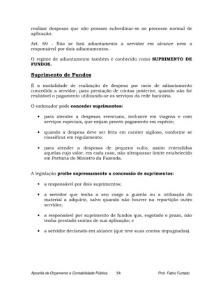 realizar despesas que não possam subordinar-se ao processo normal de
aplicação.

Art. 69 - Não se fará adiantamento a servidor em alcance nem a
responsável por dois adiantamentos.

O regime de adiantamento também é conhecido como SUPRIMENTO DE
FUNDOS.

Suprimento de Fundos

É a modalidade de realização de despesa por meio de adiantamento
concedido a servidor, para prestação de contas posterior, quando não for
realizável o pagamento utilizando-se os serviços da rede bancária.

O ordenador pode conceder suprimentos:

   •   para atender a despesas eventuais, inclusive em viagens e com
       serviços especiais, que exijam pronto pagamento em espécie;

   •   quando a despesa deve ser feita em caráter sigiloso, conforme se
       classificar em regulamento;

   •   para atender a despesas de pequeno vulto, assim entendidas
       aquelas cujo valor, em cada caso, não ultrapassar limite estabelecido
       em Portaria do Ministro da Fazenda.


A legislação proíbe expressamente a concessão de suprimentos:

   •   a responsável por dois suprimentos;

   •   a servidor que tenha a seu cargo a guarda ou a utilização do
       material a adquirir, salvo quando não houver na repartição outro
       servidor;

   •   a responsável por suprimento de fundos que, esgotado o prazo, não
       tenha prestado contas de sua aplicação; e

   •   a servidor declarado em alcance (que teve suas contas impugnadas).




Apostila de Orçamento e Contabilidade Pública   54          Prof. Fabio Furtado
 