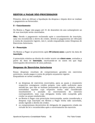 RESTOS A PAGAR NÃO-PROCESSADOS

Primeiro, deve-se efetuar a liquidação da despesa e depois deve-se realizar
o pagamento ao fornecedor.

5 – Cancelamento

Os Restos a Pagar não-pagos até 31 de dezembro do ano subseqüente ao
de sua inscrição serão cancelados.

Obs.: Sendo o pagamento reclamado após o cancelamento da inscrição,
uma vez reconhecido o direto do credor, deverá (o pagamento) ser efetuado
à conta do orçamento vigente, isto é, sendo enquadrada como Despesas de
Exercícios Anteriores.

6 – Prescrição

Os Restos a Pagar só prescrevem após 05 (cinco) anos a partir da data de
inscrição.

A prescrição relativa ao direito do credor ocorre em cinco anos, contados a
partir da data de inscrição, excetuando-se os casos em que haja
interrupções decorrentes de atos judiciais.

Despesas de Exercícios Anteriores

Essas despesas resultam de compromissos gerados em                 exercícios
anteriores, sendo pagas à conta do próprio orçamento vigente.
Enquadram-se nessa condição:


   •   as despesas de exercícios encerrados, para as quais o orçamento
       respectivo consignava crédito próprio, com saldo suficiente para
       atendê-las, que não se tenham processado na época própria, assim
       entendidas aquelas cujo empenho tenha sido considerado
       insubsistente     e   anulado    no   encerramento    do    exercício
       correspondente, mas cuja obrigação tenha sido cumprida pelo
       credor no prazo estabelecido;
   •   os Restos a Pagar com prescrição interrompida, assim considerada a
       despesa cuja inscrição em Restos a Pagar tenha sido cancelada,
       ainda vigendo o direito do credor;
   •   os compromissos decorrentes de obrigação de pagamento criada em
       virtude de lei e reconhecidos após o encerramento do exercício.



Apostila de Orçamento e Contabilidade Pública   56          Prof. Fabio Furtado
 