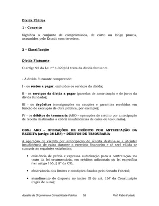 Dívida Pública

1 - Conceito

Significa o conjunto de compromissos, de curto ou longo prazos,
assumidos pelo Estado com terceiros.


2 – Classificação


Dívida Flutuante

O artigo 92 da Lei nº 4.320/64 trata da dívida flutuante.


- A dívida flutuante compreende:

I - os restos a pagar, excluídos os serviços da dívida;

II - os serviços da dívida a pagar (parcelas de amortização e de juros da
dívida fundada);

III - os depósitos (consignações ou cauções e garantias recebidas em
função de execução de obra pública, por exemplo);

IV - os débitos de tesouraria (ARO – operações de crédito por antecipação
de receita destinadas a cobrir insuficiências de caixa ou tesouraria).


OBS.: ARO – OPERAÇÕES DE CRÉDITO POR ANTECIPAÇÃO DA
RECEITA (artigo 38-LRF) = DÉBITOS DE TESOURARIA

A operação de crédito por antecipação de receita destina-se a atender
insuficiência de caixa durante o exercício financeiro e só será válida se
cumprir as seguintes exigências:

   •   existência de prévia e expressa autorização para a contratação, no
       texto da lei orçamentária, em créditos adicionais ou lei específica
       (ver artigo 165, § 8º da CF);

   •   observância dos limites e condições fixados pelo Senado Federal;

   •   atendimento do disposto no inciso III do art. 167 da Constituição
       (regra de ouro);



Apostila de Orçamento e Contabilidade Pública   58          Prof. Fabio Furtado
 