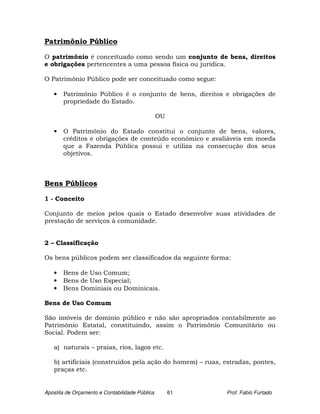 Patrimônio Público

O patrimônio é conceituado como sendo um conjunto de bens, direitos
e obrigações pertencentes a uma pessoa física ou jurídica.

O Patrimônio Público pode ser conceituado como segue:

   •   Patrimônio Público é o conjunto de bens, direitos e obrigações de
       propriedade do Estado.

                                                OU

   •   O Patrimônio do Estado constitui o conjunto de bens, valores,
       créditos e obrigações de conteúdo econômico e avaliáveis em moeda
       que a Fazenda Pública possui e utiliza na consecução dos seus
       objetivos.



Bens Públicos

1 - Conceito

Conjunto de meios pelos quais o Estado desenvolve suas atividades de
prestação de serviços à comunidade.


2 – Classificação

Os bens públicos podem ser classificados da seguinte forma:

   •   Bens de Uso Comum;
   •   Bens de Uso Especial;
   •   Bens Dominiais ou Dominicais.

Bens de Uso Comum

São imóveis de domínio público e não são apropriados contabilmente ao
Patrimônio Estatal, constituindo, assim o Patrimônio Comunitário ou
Social. Podem ser:

   a) naturais – praias, rios, lagos etc.

   b) artificiais (construídos pela ação do homem) – ruas, estradas, pontes,
   praças etc.


Apostila de Orçamento e Contabilidade Pública        61    Prof. Fabio Furtado
 