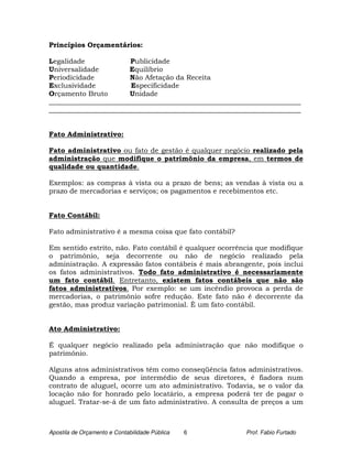 Princípios Orçamentários:

Legalidade              Publicidade
Universalidade         Equilíbrio
Periodicidade          Não Afetação da Receita
Exclusividade           Especificidade
Orçamento Bruto        Unidade
_________________________________________________________________________
_________________________________________________________________________


Fato Administrativo:

Fato administrativo ou fato de gestão é qualquer negócio realizado pela
administração que modifique o patrimônio da empresa, em termos de
qualidade ou quantidade.

Exemplos: as compras à vista ou a prazo de bens; as vendas à vista ou a
prazo de mercadorias e serviços; os pagamentos e recebimentos etc.


Fato Contábil:

Fato administrativo é a mesma coisa que fato contábil?

Em sentido estrito, não. Fato contábil é qualquer ocorrência que modifique
o patrimônio, seja decorrente ou não de negócio realizado pela
administração. A expressão fatos contábeis é mais abrangente, pois inclui
os fatos administrativos. Todo fato administrativo é necessariamente
um fato contábil. Entretanto, existem fatos contábeis que não são
fatos administrativos. Por exemplo: se um incêndio provoca a perda de
mercadorias, o patrimônio sofre redução. Este fato não é decorrente da
gestão, mas produz variação patrimonial. È um fato contábil.


Ato Administrativo:

É qualquer negócio realizado pela administração que não modifique o
patrimônio.

Alguns atos administrativos têm como conseqüência fatos administrativos.
Quando a empresa, por intermédio de seus diretores, é fiadora num
contrato de aluguel, ocorre um ato administrativo. Todavia, se o valor da
locação não for honrado pelo locatário, a empresa poderá ter de pagar o
aluguel. Tratar-se-á de um fato administrativo. A consulta de preços a um



Apostila de Orçamento e Contabilidade Pública   6        Prof. Fabio Furtado
 