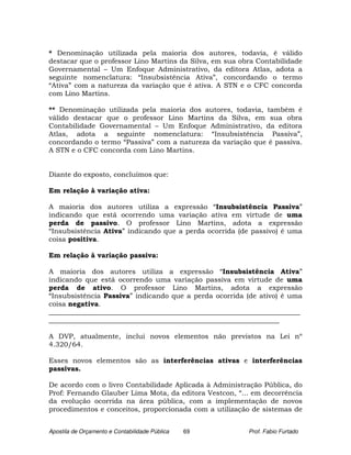* Denominação utilizada pela maioria dos autores, todavia, é válido
destacar que o professor Lino Martins da Silva, em sua obra Contabilidade
Governamental – Um Enfoque Administrativo, da editora Atlas, adota a
seguinte nomenclatura: “Insubsistência Ativa”, concordando o termo
“Ativa” com a natureza da variação que é ativa. A STN e o CFC concorda
com Lino Martins.

** Denominação utilizada pela maioria dos autores, todavia, também é
válido destacar que o professor Lino Martins da Silva, em sua obra
Contabilidade Governamental – Um Enfoque Administrativo, da editora
Atlas, adota a seguinte nomenclatura: “Insubsistência Passiva”,
concordando o termo “Passiva” com a natureza da variação que é passiva.
A STN e o CFC concorda com Lino Martins.


Diante do exposto, concluímos que:

Em relação à variação ativa:

A maioria dos autores utiliza a expressão “Insubsistência Passiva”
indicando que está ocorrendo uma variação ativa em virtude de uma
perda de passivo. O professor Lino Martins, adota a expressão
“Insubsistência Ativa” indicando que a perda ocorrida (de passivo) é uma
coisa positiva.

Em relação à variação passiva:

A maioria dos autores utiliza a expressão “Insubsistência Ativa”
indicando que está ocorrendo uma variação passiva em virtude de uma
perda de ativo. O professor Lino Martins, adota a expressão
“Insubsistência Passiva” indicando que a perda ocorrida (de ativo) é uma
coisa negativa.
_________________________________________________________________________
___________________________________________________________________

A DVP, atualmente, inclui novos elementos não previstos na Lei nº
4.320/64.

Esses novos elementos são as interferências ativas e interferências
passivas.

De acordo com o livro Contabilidade Aplicada à Administração Pública, do
Prof: Fernando Glauber Lima Mota, da editora Vestcon, “... em decorrência
da evolução ocorrida na área pública, com a implementação de novos
procedimentos e conceitos, proporcionada com a utilização de sistemas de


Apostila de Orçamento e Contabilidade Pública   69       Prof. Fabio Furtado
 