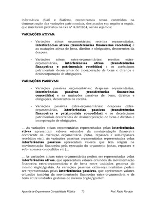 informática (Siafi e Siafem), encontramos novos conteúdos na
demonstração das variações patrimoniais, destacados em negrito a seguir,
que não foram previstos na Lei nº 4.320/64, senão vejamos:

VARIAÇÕES ATIVAS:

       -   Variações   ativas   orçamentárias:     receitas   orçamentárias,
           interferências ativas (transferências financeiras recebidas) e
           as mutações ativas de bens, direitos e obrigações, decorrentes da
           despesa.

       -   Variações    ativas     extra-orçamentárias: receitas    extra-
           orçamentárias,      interferências    ativas   (transferências
           financeiras e patrimoniais recebidas) e os acréscimos
           patrimoniais decorrentes de incorporação de bens e direitos e
           desincorporação de obrigações.

VARIAÇÕES PASSIVAS:

       -   Variações passivas orçamentárias: despesas orçamentárias,
           interferências     passivas       (transferências financeiras
           concedidas) e as mutações passivas de bens, direitos e
           obrigações, decorrentes da receita.

       -   Variações passivas extra-orçamentárias: despesas extra-
           orçamentárias,    interferências    passivas    (transferências
           financeiras e patrimoniais concedidas) e os decréscimos
           patrimoniais decorrentes de desincorporação de bens e direitos e
           incorporação de obrigações.

... As variações ativas orçamentárias representadas pelas interferências
ativas apresentam valores oriundos da movimentação financeira
decorrente da execução orçamentária (cotas, repasses e sub-repasses
recebidos etc.). As variações passivas orçamentárias representadas pelas
interferências passivas apresentam valores que têm origem na
movimentação financeira pela execução do orçamento (cotas, repasses e
sub-repasses concedidos etc.)...

... As variações ativas extra-orçamentárias podem ser representadas pelas
interferências ativas, que apresentam valores oriundos da movimentação
financeira extra-orçamentária e de bens entre unidades gestoras do
mesmo órgão/gestão. As variações passivas extra-orçamentárias podem
ser representadas pelas interferências passivas, que apresentam valores
oriundos também da movimentação financeira extra-orçamentária e de
bens entre unidades gestoras do mesmo órgão/gestão”.



Apostila de Orçamento e Contabilidade Pública   70          Prof. Fabio Furtado
 