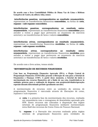 De acordo com o livro Contabilidade Pública de Diana Vaz de Lima e Róbison
Gonçalves de Castro, da editora Atlas, temos:

 interferências passivas, correspondentes ao resultado orçamentário,
representam as transferências financeiras concedidas, na forma de cota,
repasse e sub-repasse concedidos.

interferências passivas, correspondentes ao resultado extra-
orçamentário, representam as transferências financeiras concedidas para
atender a restos a pagar (que pertencem ao orçamento do exercício
anterior) e as transferências de bens e valores concedidos.


interferências ativas, correspondentes ao resultado orçamentário,
representam as transferências financeiras recebidas, na forma de cota,
repasse e sub-repasse recebidos.

interferências     ativas,    correspondentes      ao   resultado extra-
orçamentário, representam as transferências financeiras recebidas para
atender a restos a pagar (que pertencem ao orçamento do exercício
anterior) e as transferências de bens e valores recebidos.


De acordo com o livro acima, temos ainda:

“MOVIMENTAÇÃO DE RECURSOS FINANCEIROS

Com base na Programação Financeira Aprovada (PFA), o Órgão Central de
Programação Financeira (STN/Cofin) procede à liberação de cota para a Setorial de
Orçamentos e Finanças (COF). A partir desse momento, a Setorial dá início à
movimentação dos recursos financeiros até o limite de sua cota, transferindo-os às
unidades gestoras para a realização de despesas com projetos/atividades/operações
especiais durante determinado período (geralmente um mês).

A movimentação de recursos entre as unidades do sistema de
programação financeira é executada através de liberações de cotas,
repasses e sub-repasses:

       a) cota: é a primeira fase da movimentação dos recursos, realizada
          em consonância com o cronograma de desembolso aprovado pela
          STN. Esses recursos são colocados à disposição dos órgãos
          setoriais de programação financeira mediante movimentação
          intra-Siafi dos recursos da Conta Única do Tesouro Nacional;

       b)     repasse: é a liberação dos recursos realizada pelos órgãos
            setoriais de programação financeira para entidades da


Apostila de Orçamento e Contabilidade Pública   71              Prof. Fabio Furtado
 