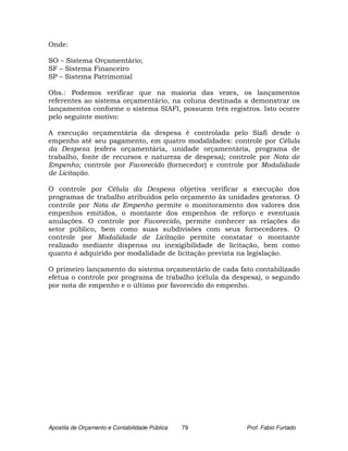 Onde:

SO – Sistema Orçamentário;
SF – Sistema Financeiro
SP – Sistema Patrimonial

Obs.: Podemos verificar que na maioria das vezes, os lançamentos
referentes ao sistema orçamentário, na coluna destinada a demonstrar os
lançamentos conforme o sistema SIAFI, possuem três registros. Isto ocorre
pelo seguinte motivo:

A execução orçamentária da despesa é controlada pelo Siafi desde o
empenho até seu pagamento, em quatro modalidades: controle por Célula
da Despesa (esfera orçamentária, unidade orçamentária, programa de
trabalho, fonte de recursos e natureza de despesa); controle por Nota de
Empenho; controle por Favorecido (fornecedor) e controle por Modalidade
de Licitação.

O controle por Célula da Despesa objetiva verificar a execução dos
programas de trabalho atribuídos pelo orçamento às unidades gestoras. O
controle por Nota de Empenho permite o monitoramento dos valores dos
empenhos emitidos, o montante dos empenhos de reforço e eventuais
anulações. O controle por Favorecido, permite conhecer as relações do
setor público, bem como suas subdivisões com seus fornecedores. O
controle por Modalidade de Licitação permite constatar o montante
realizado mediante dispensa ou inexigibilidade de licitação, bem como
quanto é adquirido por modalidade de licitação prevista na legislação.

O primeiro lançamento do sistema orçamentário de cada fato contabilizado
efetua o controle por programa de trabalho (célula da despesa), o segundo
por nota de empenho e o último por favorecido do empenho.




Apostila de Orçamento e Contabilidade Pública   79       Prof. Fabio Furtado
 