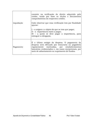 consiste na verificação do direito adquirido pelo
                         credor, tendo por base os títulos e documentos
                         comprobatórios do respectivo crédito.

Liquidação               Cabe observar que essa verificação tem por finalidade
                         apurar:

                         I – a origem e o objeto do que se tem que pagar;
                         II – a importância exata a pagar;
                         III – a quem se deve pagar a importância, para
                         extinguir a obrigação.


                         É o último estágio da despesa. O pagamento da
                         despesa será efetuado por tesouraria ou pagadoria
Pagamento                regularmente   instituídas,  por   estabelecimentos
                         bancários credenciados e, em casos excepcionais, por
                         meio de adiantamento ou suprimento de fundos.




Apostila de Orçamento e Contabilidade Pública   86            Prof. Fabio Furtado
 