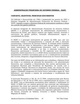 ADMINISTRAÇÃO FINANCEIRA DO GOVERNO FEDERAL - SIAFI:


CONCEITO, OBJETIVOS, PRINCIPAIS DOCUMENTOS

Foi definido e desenvolvido em 1986 e implantado em janeiro de 1987 o
Sistema Integrado de Administração Financeira do Governo Federal -
SIAFI, visando a suprir o Governo Federal de instrumento moderno e eficaz
do controle dos gastos públicos.

O Sistema Integrado de Administração Financeira do Governo Federal
(SIAFI) é o principal instrumento de administração orçamentária e
financeira da União, que oferece suporte aos órgãos centrais, setoriais e
executores da gestão pública, tornando absolutamente segura a
contabilidade da União.

O SIAFI é o principal instrumento de gestão da STN, que, por seu
intermédio realiza o acompanhamento e controle de toda a execução
orçamentária e financeira do Governo Federal. É utilizado pelas Unidades
Gestoras (UG) de todos os Ministérios e dos demais órgãos e entidades
como instrumento de administração financeira, com o objetivo de
processar, de forma integrada e on line, a execução orçamentária,
financeira, patrimonial e contábil. As UG registram seus documentos
(empenho, ordem bancária etc.) e o SIAFI efetua automaticamente todos os
lançamentos contábeis necessários para se ter o conhecimento atualizado
das receitas, despesas e disponibilidades financeiras do Tesouro Nacional.

Por meio do SIAFI obtêm-se as informações que subsidiam o Balanço Geral
da União e os relatórios de execução do orçamento e de administração
financeira, que compõem a demonstração das contas apresentadas ao
Congresso Nacional pelo Presidente da República, de acordo com a
Constituição Federal. Encontra-se disponível, ainda, um serviço de troca
de mensagens, agilizando a comunicação entre as Unidades Gestoras. Aos
órgãos e entidades integrantes da Conta Única é oferecida a opção de "Darf
Eletrônico", que elimina o trâmite da arrecadação e recolhimento dos
tributos federais.

A Instrução Normativa n° 08, de 14.12.1999, complementada pela Norma
de Execução n° 03, de 30.12.1999, traz a regulamentação do acesso e uso
do SIAFI, com os formulários necessários para cadastro e habilitação no
SIAFI. O SIAFI tem um módulo gerencial cujo conteúdo são informações
gerenciais das áreas que possuem atribuições de gerência orçamentária,
financeira e controle nos órgãos e entidades da Administração Federal. O
Módulo Gerencial do SIAFI é composto das seguintes aplicações: Controle
de Acesso; Consulta de Tabelas; Consulta a Saldos Orçamentários;
Migração de Dados.


Apostila de Orçamento e Contabilidade Pública   97        Prof. Fabio Furtado
 