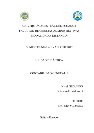 UNIVERSIDAD CENTRAL DEL ECUADOR
FACULTAD DE CIENCIAS ADMINISTRATIVAS
MODALIDAD A DISTANCIA
SEMESTRE MARZO - AGOSTO 2017
UNIDAD DIDÁCTICA
CONTABILIDAD GENERAL II
Nivel: SEGUNDO
Número de créditos: 5
TUTOR:
Eco. Julio Maldonado
Quito – Ecuador
 