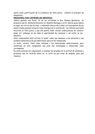 usarlo como justificación de la existencia de falta grave, violenta el principio de
inmediatez.
PRESIONES PARA OBTENER MI RENUNCIA
Señora gerente con fecha 14 de los corrientes la Dra. Roxana Quinteros, en
presencia del Dr. Guillermo Rivarola, Dr. Rodolfo Reategui y el Dr. García quien labora
en legal. me cito en las oficinas, y habiendo concurrido a ellas y en la presencia de los
antes citados quienes actuaron como testigos de lo acontecido, me informo que había
incurrido en falta grave, y que ello podría tener incluso consecuencias de carácter
penal, sin embargo se me daba la oportunidad de renunciar y así evitar se me
denuncie.
Como comprenderá esta actitud, la asumí como una amenaza a mis derechos y una
evidente advertencia de que debía hacer para no ser denunciada.
Lo dicho, reitero, tiene como testigos a los mencionados anteriormente, pero
constituye un acto vergonzoso que pido sea investigado y denunciado como
corresponde.
En dicho proceso me comprometo a alcanzar las pruebas de la actitud de amenaza y
presiones que he recibido antes de la carta de pre aviso de despido, para que
renuncie.
 