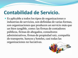 Contabilidad de Servicio.
 Es aplicable a todos los tipos de organizaciones o
industrias de servicios, son definidas de varias formas,
son organizaciones que producen un servicio más que
un bien tangible, como: las firmas de contadores
públicos, firmas de abogados, consultores
administrativos, firmas de propiedad raíz, compañía
de transporte, bancos y hoteles, casi todas las
organizaciones no lucrativas.
 