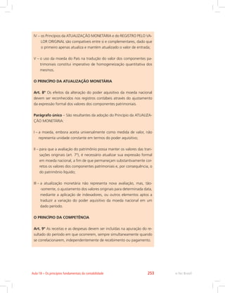 IV – os Princípios da ATUALIZAÇÃO MONETÁRIA e do REGISTRO PELO VA-
LOR ORIGINAL são compatíveis entre si e complementares, dado que
o primeiro apenas atualiza e mantém atualizado o valor de entrada;
V – o uso da moeda do País na tradução do valor dos componentes pa-
trimoniais constitui imperativo de homogeneização quantitativa dos
mesmos.
O PRINCÍPIO DA ATUALIZAÇÃO MONETÁRIA
Art. 8º Os efeitos da alteração do poder aquisitivo da moeda nacional
devem ser reconhecidos nos registros contábeis através do ajustamento
da expressão formal dos valores dos componentes patrimoniais.
Parágrafo único – São resultantes da adoção do Princípio da ATUALIZA-
ÇÃO MONETÁRIA:
I – a moeda, embora aceita universalmente como medida de valor, não
representa unidade constante em termos do poder aquisitivo;
II – para que a avaliação do patrimônio possa manter os valores das tran-
sações originais (art. 7º), é necessário atualizar sua expressão formal
em moeda nacional, a fim de que permaneçam substantivamente cor-
retos os valores dos componentes patrimoniais e, por consequência, o
do patrimônio líquido;
III – a atualização monetária não representa nova avaliação, mas, tão-
-somente, o ajustamento dos valores originais para determinada data,
mediante a aplicação de indexadores, ou outros elementos aptos a
traduzir a variação do poder aquisitivo da moeda nacional em um
dado período.
O PRINCÍPIO DA COMPETÊNCIA
Art. 9º As receitas e as despesas devem ser incluídas na apuração do re-
sultado do período em que ocorrerem, sempre simultaneamente quando
se correlacionarem, independentemente de recebimento ou pagamento.
e-Tec BrasilAula 18 – Os princípios fundamentais da contabilidade 253
 