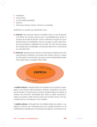 •	 Investidores
•	 Concorrentes
•	 A comunidade (sociedade)
•	 Governo
•	 Outros (por diversos motivos, inclusive a curiosidade).
Geralmente, os usuários são classificados como:
a)	 Internos: são as pessoas internas à entidade, como é o caso do gerente
e do diretor. Os usuários internos usam a contabilidade para ajudar no
processo de tomada de decisão. Entre as diferentes situações em que é
possível utilizar a contabilidade, citamos a situação na qual o administra-
dor está estudando a viabilidade de uma filial. Por meio da mensuração
do resultado pela contabilidade, será possível determinar o fechamento
(ou não) desta filial.
b)	 Externos: são pessoas que utilizam as informações contábeis para o pro-
cesso decisório. Entretanto, ao contrário dos usuários internos, o acesso
às informações é mais limitado, por possuir menor possibilidade de obter
informações sobre a entidade. (SILVA, 2007)
Usuário externo
Usuário interno
EMPRESA
A análise interna é realizada dentro da entidade por seus próprios empre-
gados, e visa informar administradores e diretores, auxiliando-os nas toma-
das de decisões. Por pertencerem à própria entidade (objeto da análise), os
analistas não encontram dificuldades para coletar os dados necessários a
realizar suas tarefas, tendo inclusive acesso aos controles internos. Por isso,
a análise interna é considerada a mais completa.
A análise externa é efetuada fora da entidade (objeto da análise), e seu
objetivo é informar aos interessados acerca da situação econômica ou da
estabilidade da entidade para concretização de negócios, concessões de cré-
e-Tec BrasilAula 1 – Introdução à Contabilidade Básica 163
 