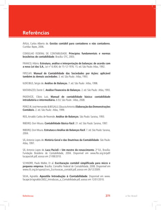 e-Tec Brasil
Referências
ÁVILA, Carlos Alberto de. Gestão contábil para contadores e não contadores.
Curitiba: Ibpex, 2006.
CONSELHO FEDERAL DE CONTABILIDADE. Princípios fundamentais e normas
brasileiras de contabilidade. Brasília: CFC, 2003.
FRANCO, Hilário. Estrutura, análise e interpretação de balanços: de acordo com
a nova Lei das S.A., Lei n° 6.404, de 15-12-1976. 15. ed. São Paulo:Atlas, 1992.
FIPECAFI. Manual de Contabilidade das Sociedades por Ações: aplicável
também às demais sociedades. 3. ed. São Paulo :Atlas, 1993.
IUDÍCIBUS, Sérgio de. Análise de Balanços. 7. ed. São Paulo :Atlas, 1998.
MATARAZZO, Dante C. Análise Financeira de Balanços. 2. ed. São Paulo :Atlas, 1993.
PADOVEZE, Clóvis Luís. Manual de contabilidade básica: contabilidade
introdutória e intermediária. 6 Ed. São Paulo :Atlas, 2008.
PEREZJR,JoséHernandezBEGALLI,GlaucosAntonio.ElaboraçãodasDemonstrações
Contábeis. 2. ed. São Paulo :Atlas, 1999.
REIS,Arnaldo Carlos de Rezende. Análise de Balanços. São Paulo: Saraiva, 1993.
RIBEIRO, Osni Moura. Contabilidade Básica Fácil. 21. ed. São Paulo: Saraiva, 1997.
RIBEIRO, Osni Moura. Estrutura e Análise de Balanços Fácil. 7. ed. São Paulo: Saraiva,
2004.
SÁ,Antonio Lopes de. História Geral e das Doutrinas da Contabilidade. São Paulo:
Atlas, 1997.
SÁ, Antonio Lopes de. Luca Pacioli – Um mestre do renascimento. 2ª Ed., Brasília:
Fundação Brasileira de Contabilidade, 2004. Disponível em www.fbc.org.br/pdf/
lucapacioli.pdf, acesso em 21/08/2010.
SCHNORR, Paulo Walter, Et al. Escrituração contábil simplificada para micro e
pequena empresa. Brasília: Conselho Federal de Contabilidade, 2008. Disponível em
www.cfc.org.br/uparq/Livro_Escrituracao_contabil.pdf, acesso em 26/12/2009.
SILVA, Agnaldo. Apostila Introdução à Contabilidade. Disponível em www.
facape.br/agnaldo/2602_Introducao_a_Contabilidade.pdf, acesso em 12/01/2010.
e-Tec Brasil271Referências
 