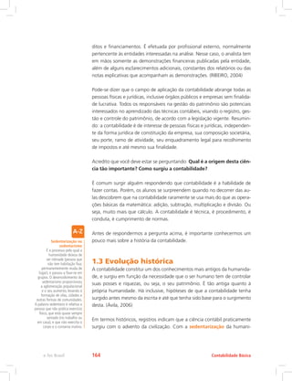 ditos e financiamentos. É efetuada por profissional externo, normalmente
pertencente às entidades interessadas na análise. Nesse caso, o analista tem
em mãos somente as demonstrações financeiras publicadas pela entidade,
além de alguns esclarecimentos adicionais, constantes dos relatórios ou das
notas explicativas que acompanham as demonstrações. (RIBEIRO, 2004)
Pode-se dizer que o campo de aplicação da contabilidade abrange todas as
pessoas físicas e jurídicas, inclusive órgãos públicos e empresas sem finalida-
de lucrativa. Todos os responsáveis na gestão do patrimônio são potenciais
interessados no aprendizado das técnicas contábeis, visando o registro, ges-
tão e controle do patrimônio, de acordo com a legislação vigente. Resumin-
do: a contabilidade é de interesse de pessoas físicas e jurídicas, independen-
te da forma jurídica de constituição da empresa, sua composição societária,
seu porte, ramo de atividade, seu enquadramento legal para recolhimento
de impostos e até mesmo sua finalidade.
Acredito que você deve estar se perguntando: Qual é a origem desta ciên-
cia tão importante? Como surgiu a contabilidade?
É comum surgir alguém respondendo que contabilidade é a habilidade de
fazer contas. Porém, os alunos se surpreendem quando no decorrer das au-
las descobrem que na contabilidade raramente se usa mais do que as opera-
ções básicas da matemática: adição, subtração, multiplicação e divisão. Ou
seja, muito mais que cálculo. A contabilidade é técnica, é procedimento, é
conduta, é cumprimento de normas.
Antes de respondermos a pergunta acima, é importante conhecermos um
pouco mais sobre a história da contabilidade.
1.3 Evolução histórica
A contabilidade constitui um dos conhecimentos mais antigos da humanida-
de, e surgiu em função da necessidade que o ser humano tem de controlar
suas posses e riquezas, ou seja, o seu patrimônio. É tão antiga quanto à
própria humanidade. Há inclusive, hipóteses de que a contabilidade tenha
surgido antes mesmo da escrita e até que tenha sido base para o surgimento
desta. (Ávila, 2006)
Em termos históricos, registros indicam que a ciência contábil praticamente
surgiu com o advento da civilização. Com a sedentarização da humani-
Sedentarização ou
sedentarismo
É o processo pelo qual a
humanidade deixou de
ser nômade (pessoa que
não tem habitação fixa;
permanentemente muda de
lugar), e passou a fixar-se em
grupos. O desenvolvimento do
sedentarismo proporcionou
a aglomeração populacional
e o seu aumento, levando à
formação de vilas, cidades e
outras formas de comunidades.
A palavra sedentário é relativa a
pessoa que não prática exercício
físico, que está quase sempre
sentado (no trabalho ou
em casa), e que não exercita o
corpo e o conserva inativo.
Contabilidade Básicae-Tec Brasil 164
 