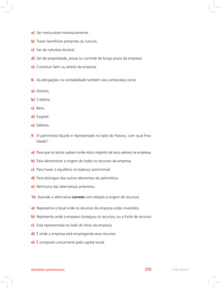 a)	 Ser mensurável monetariamente.
b)	 Trazer benefícios presentes ou futuros.
c)	 Ser de natureza durável.
d)	 Ser de propriedade, posse ou controle de longo prazo da empresa.
e)	 Constituir bem ou direito da empresa.
8.	 As obrigações na contabilidade também são conhecidas como:
a)	 Direitos.
b)	 Créditos.
c)	 Bens.
d)	 Exigível.
e)	 Débitos.
9.	 O patrimônio líquido é representado no lado do Passivo, com qual fina-
lidade?
a)	 Para que os sócios saibam onde está o registro de seus valores na empresa,
b)	 Para demonstrar a origem de todos os recursos da empresa.
c)	 Para haver o equilíbrio no balanço patrimonial.
d)	 Para distinguir dos outros elementos do patrimônio.
e)	 Nenhuma das alternativas anteriores.
10.	Assinale a alternativa correta com relação a origem de recursos:
a)	 Representa o local onde os recursos da empresa estão investidos
b)	 Representa onde a empresa conseguiu os recursos, ou a fonte de recursos
c)	 Está representada no lado do Ativo da empresa
d)	 É onde a empresa está empregando seus recursos
e)	 É composto unicamente pelo capital social.
e-Tec BrasilAtividades autoinstrutivas 275
 