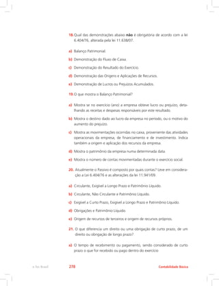 18.	Qual das demonstrações abaixo não é obrigatória de acordo com a lei
6.404/76, alterada pela lei 11.638/07.
a)	 Balanço Patrimonial.
b)	 Demonstração do Fluxo de Caixa.
c)	 Demonstração do Resultado do Exercício.
d)	 Demonstração das Origens e Aplicações de Recursos.
e)	 Demonstração de Lucros ou Prejuízos Acumulados.
19.	O que mostra o Balanço Patrimonial?
a)	 Mostra se no exercício (ano) a empresa obteve lucro ou prejuízo, deta-
lhando as receitas e despesas responsáveis por este resultado.
b)	 Mostra o destino dado ao lucro da empresa no período, ou o motivo do
aumento do prejuízo.
c)	 Mostra as movimentações ocorridas no caixa, proveniente das atividades
operacionais da empresa, de financiamento e de investimento. Indica
também a origem e aplicação dos recursos da empresa.
d)	 Mostra o patrimônio da empresa numa determinada data.
e)	 Mostra o número de contas movimentadas durante o exercício social.
20.	Atualmente o Passivo é composto por quais contas? Leve em considera-
ção a Lei 6.404/76 e as alterações da lei 11.941/09.
a)	 Circulante, Exigível a Longo Prazo e Patrimônio Líquido.
b)	 Circulante, Não Circulante e Patrimônio Líquido.
c)	 Exigível a Curto Prazo, Exigível a Longo Prazo e Patrimônio Líquido.
d)	 Obrigações e Patrimônio Líquido.
e)	 Origem de recursos de terceiros e origem de recursos próprios.
21.	O que diferencia um direito ou uma obrigação de curto prazo, de um
direito ou obrigação de longo prazo?
a)	 O tempo de recebimento ou pagamento, sendo considerado de curto
prazo o que for recebido ou pago dentro do exercício
Contabilidade Básicae-Tec Brasil 278
 