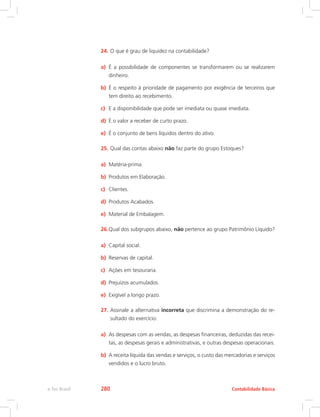 24.	O que é grau de liquidez na contabilidade?
a)	 É a possibilidade de componentes se transformarem ou se realizarem
dinheiro.
b)	 É o respeito à prioridade de pagamento por exigência de terceiros que
tem direito ao recebimento.
c)	 E a disponibilidade que pode ser imediata ou quase imediata.
d)	 É o valor a receber de curto prazo.
e)	 É o conjunto de bens líquidos dentro do ativo.
25.	Qual das contas abaixo não faz parte do grupo Estoques?
a)	 Matéria-prima.
b)	 Produtos em Elaboração.
c)	 Clientes.
d)	 Produtos Acabados.
e)	 Material de Embalagem.
26.	Qual dos subgrupos abaixo, não pertence ao grupo Patrimônio Líquido?
a)	 Capital social.
b)	 Reservas de capital.
c)	 Ações em tesouraria.
d)	 Prejuízos acumulados.
e)	 Exigível a longo prazo.
27.	Assinale a alternativa incorreta que discrimina a demonstração do re-
sultado do exercício:
a)	 As despesas com as vendas, as despesas financeiras, deduzidas das recei-
tas, as despesas gerais e administrativas, e outras despesas operacionais.
b)	 A receita líquida das vendas e serviços, o custo das mercadorias e serviços
vendidos e o lucro bruto.
Contabilidade Básicae-Tec Brasil 280
 
