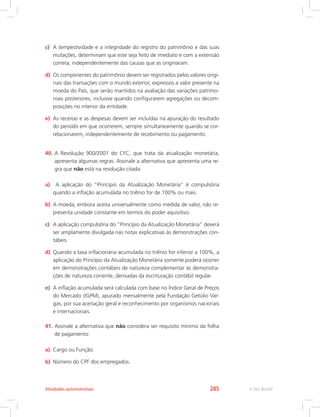c)	 A tempestividade e a integridade do registro do patrimônio e das suas
mutações, determinam que este seja feito de imediato e com a extensão
correta, independentemente das causas que as originaram.
d)	 Os componentes do patrimônio devem ser registrados pelos valores origi-
nais das transações com o mundo exterior, expressos a valor presente na
moeda do País, que serão mantidos na avaliação das variações patrimo-
niais posteriores, inclusive quando configurarem agregações ou decom-
posições no interior da entidade.
e)	 As receitas e as despesas devem ser incluídas na apuração do resultado
do período em que ocorrerem, sempre simultaneamente quando se cor-
relacionarem, independentemente de recebimento ou pagamento.
40.	A Resolução 900/2001 do CFC, que trata da atualização monetária,
apresenta algumas regras. Assinale a alternativa que apresenta uma re-
gra que não está na resolução citada:
a)	 A aplicação do “Princípio da Atualização Monetária” é compulsória
quando a inflação acumulada no triênio for de 100% ou mais.
b)	 A moeda, embora aceita universalmente como medida de valor, não re-
presenta unidade constante em termos do poder aquisitivo.
c)	 A aplicação compulsória do “Princípio da Atualização Monetária” deverá
ser amplamente divulgada nas notas explicativas às demonstrações con-
tábeis.
d)	 Quando a taxa inflacionária acumulada no triênio for inferior a 100%, a
aplicação do Princípio da Atualização Monetária somente poderá ocorrer
em demonstrações contábeis de natureza complementar às demonstra-
ções de natureza corrente, derivadas da escrituração contábil regular.
e)	 A inflação acumulada será calculada com base no Índice Geral de Preços
do Mercado (IGPM), apurado mensalmente pela Fundação Getúlio Var-
gas, por sua aceitação geral e reconhecimento por organismos nacionais
e internacionais.
41.	Assinale a alternativa que não considera ser requisito mínimo da folha
de pagamento:
a)	 Cargo ou Função.
b)	 Número do CPF dos empregados.
e-Tec BrasilAtividades autoinstrutivas 285
 
