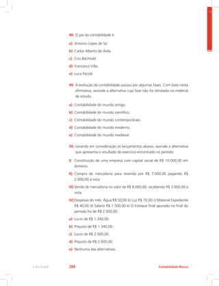 48.	O pai da contabilidade é:
a)	 Antonio Lopes de Sá.
b)	 Carlos Alberto de Ávila.
c)	 Ciro Bächtold.
d)	 Francesco Villa.
e)	 Luca Pacioli.
49.	A evolução da contabilidade passou por algumas fases. Com base nesta
afirmativa, assinale a alternativa cuja fase não foi retratada no material
de estudo.
a)	 Contabilidade do mundo antigo.
b)	 Contabilidade do mundo científico.
c)	 Contabilidade do mundo contemporâneo.
d)	 Contabilidade do mundo moderno.
e)	 Contabilidade do mundo medieval.
50.	Levando em consideração os lançamentos abaixo, assinale a alternativa
que apresenta o resultado do exercício encontrado no período:
I)	 Constituição de uma empresa com capital social de R$ 10.000,00 em
dinheiro.
II)	 Compra de mercadoria para revenda por R$ 7.000,00 pagando R$
2.000,00 à vista.
III)	Venda de mercadoria no valor de R$ 8.000,00, recebendo R$ 3.000,00 à
vista.
IV)	Despesas do mês: Água R$ 50,00 b) Luz R$ 70,00 c) Material Expediente
R$ 40,00 d) Salário R$ 1.500,00 e) O Estoque final apurado no final do
período foi de R$ 2.000,00.
a)	 Lucro de R$ 1.340,00.
b)	 Prejuízo de R$ 1.340,00.
c)	 Lucro de R$ 2.000,00.
d)	 Prejuízo de R$ 2.000,00.
e)	 Nenhuma das alternativas.
Contabilidade Básicae-Tec Brasil 288
 
