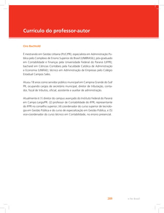 e-Tec Brasil289
Currículo do professor-autor
Ciro Bachtold
É mestrando em Gestão Urbana (PUC/PR); especialista em Administração Pú-
blica pelo Complexo de Ensino Superior do Brasil (UNIBRASIL); pós-graduado
em Contabilidade e Finanças pela Universidade Federal do Paraná (UFPR);
bacharel em Ciências Contábeis pela Faculdade Católica de Administração
e Economia (UNIFAE); técnico em Administração de Empresas pelo Colégio
Estadual Campos Sales.
Atuou 18 anos como servidor público municipal em Campina Grande do Sul/
PR, ocupando cargos de secretário municipal, diretor de tributação, conta-
dor, fiscal de tributos, oficial, assistente e auxiliar de administração.
Atualmente é (1) diretor do campus avançado do Instituto Federal do Paraná
em Campo Largo/PR. (2) professor de Contabilidade do IFPR; representante
do IFPR no conselho superior; (4) coordenador do curso superior de tecnolo-
gia em Gestão Pública e do curso de especialização em Gestão Pública, e (5)
vice-coordenador do curso técnico em Contabilidade, no ensino presencial.
 
