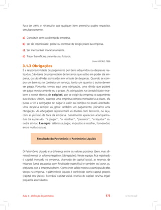 Para ser Ativo é necessário que qualquer item preencha quatro requisitos
simultaneamente:
a)	 Constituir bem ou direito da empresa.
b)	 Ser de propriedade, posse ou controle de longo prazo da empresa.
c)	 Ser mensurável monetariamente.
d)	 Trazer benefícios presentes ou futuros.
(Fonte: IUDÍCIBUS, 1998)
3.1.3 Obrigações
É a responsabilidade de pagamento por bens adquiridos ou despesas rea-
lizadas. São bens de propriedade de terceiros que estão em poder da em-
presa, ou são dívidas contraídas em virtude de despesas. Quando se com-
pra um bem ou se contrata um serviço, tanto um quanto o outro devem
ser pagos Portanto, temos aqui uma obrigação, uma dívida que poderá
ser paga imediatamente ou a prazo. As obrigações na contabilidade rece-
bem o nome técnico de exigível, por se exigir da empresa o pagamento
das dívidas. Assim, quando uma empresa compra mercadoria a prazo, ela
passa a ter a obrigação de pagar o valor da compra no prazo acordado.
Uma despesa sempre vai gerar também um pagamento, portanto uma
obrigação. As obrigações representam as dívidas com terceiros, ou seja,
com as pessoas de fora da empresa. Geralmente aparecem acompanha-
das da expressão: “a pagar”, “a recolher”, “passivos”, “a liquidar” ou
outra similar. Exemplo: salários a pagar, impostos a recolher, fornecedor,
entre muitas outras.
Resultado do Patrimônio = Patrimônio Líquido
O Patrimônio Líquido é a diferença entre os valores positivos (bens mais di-
reitos) menos os valores negativos (obrigações). Neste espaço, fica registrado
o capital investido na empresa, chamado de capital social, as reservas de
recursos (uma poupança com finalidade específica) e também os lucros ou
prejuízos que a empresa obtém. Como este saldo mostra a participação dos
sócios na empresa, o patrimônio líquido é conhecido como capital próprio
(capital dos sócios). Exemplo: capital social, reserva de capital, reserva legal,
prejuízos acumulados.
e-Tec BrasilAula 3 – Definição de patrimônio 175
 