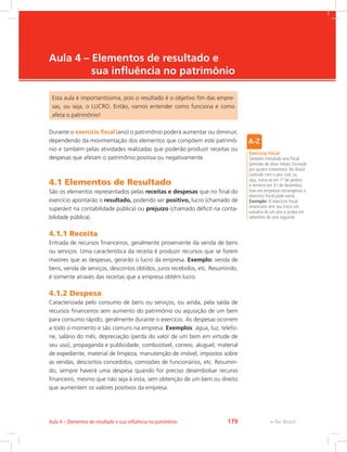 e-Tec Brasil
Aula 4 – Elementos de resultado e
sua influência no patrimônio
Esta aula é importantíssima, pois o resultado é o objetivo fim das empre-
sas, ou seja, o LUCRO. Então, vamos entender como funciona e como
afeta o patrimônio!
Durante o exercício fiscal (ano) o patrimônio poderá aumentar ou diminuir,
dependendo da movimentação dos elementos que compõem este patrimô-
nio e também pelas atividades realizadas que poderão produzir receitas ou
despesas que afetam o patrimônio positiva ou negativamente.
4.1 Elementos de Resultado
São os elementos representados pelas receitas e despesas que no final do
exercício apontarão o resultado, podendo ser positivo, lucro (chamado de
superávit na contabilidade pública) ou prejuízo (chamado déficit na conta-
bilidade pública).
4.1.1 Receita
Entrada de recursos financeiros, geralmente proveniente da venda de bens
ou serviços. Uma característica da receita é produzir recursos que se forem
maiores que as despesas, gerarão o lucro da empresa. Exemplo: venda de
bens, venda de serviços, descontos obtidos, juros recebidos, etc. Resumindo,
é somente através das receitas que a empresa obtém lucro.
4.1.2 Despesa
Caracterizada pelo consumo de bens ou serviços, ou ainda, pela saída de
recursos financeiros sem aumento do patrimônio ou aquisição de um bem
para consumo rápido, geralmente durante o exercício. As despesas ocorrem
a todo o momento e são comuns na empresa. Exemplos: água, luz, telefo-
ne, salário do mês, depreciação (perda do valor de um bem em virtude de
seu uso), propaganda e publicidade, combustível, correio, aluguel, material
de expediente, material de limpeza, manutenção de imóvel, impostos sobre
as vendas, descontos concedidos, comissões de funcionários, etc. Resumin-
do, sempre haverá uma despesa quando for preciso desembolsar recurso
financeiro, mesmo que não seja à vista, sem obtenção de um bem ou direito
que aumentem os valores positivos da empresa.
Exercício Fiscal
Também intitulado ano fiscal
(período de doze meses, formado
por quatro trimestres). No Brasil
coincide com o ano civil, ou
seja, inicia-se em 1º de janeiro
e termina em 31 de dezembro,
mas em empresas estrangeiras o
exercício fiscal pode variar.
Exemplo: O exercício fiscal
americano tem seu início em
outubro de um ano e acaba em
setembro do ano seguinte.
e-Tec BrasilAula 4 – Elementos de resultado e sua influência no patrimônio 179
 