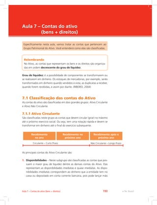 e-Tec Brasil
Aula 7 – Contas do ativo
(bens + direitos)
Especificamente nesta aula, vamos tratar as contas que pertencem ao
Grupo Patrimonial do Ativo. Você entenderá como elas são classificadas.
Relembrando
No Ativo, as contas que representam os bens e os direitos são organiza-
das em ordem decrescente do grau de liquidez.
Grau de liquidez: é a possibilidade de componentes se transformarem ou
se realizarem em dinheiro. Os estoques de mercadorias, por exemplo, serão
transformados em dinheiro quando vendidos à vista; as duplicatas a receber,
quando forem recebidas, e assim por diante. (RIBEIRO, 2004)
7.1 Classificação das contas do Ativo
As contas do ativo são classificadas em dois grandes grupos: Ativo Circulante
e Ativo Não Circulante.
7.1.1 Ativo Circulante
São classificadas neste grupo as contas que devem circular (girar) no máximo
até o próximo exercício social. Ou seja, tem uma rotação rápida e devem se
transformar em dinheiro até o final do exercício subsequente.
Recebimento
no ano
Recebimento no
próximo ano
Recebimento após o
próximo ano
Circulante – Curto Prazo Não Circulante – Longo Prazo
As principais contas do Ativo Circulante são:
1.	 Disponibilidades – Neste subgrupo são classificadas as contas que pos-
suem o maior grau de liquidez dentre as demais contas do Ativo. Elas
representam as disponibilidades imediatas e quase imediatas. As dispo-
nibilidades imediatas correspondem ao dinheiro que a entidade tem no
caixa ou depositado em conta corrente bancária, pois pode lançar mão
e-Tec BrasilAula 7 – Contas do ativo (bens + direitos) 193
 