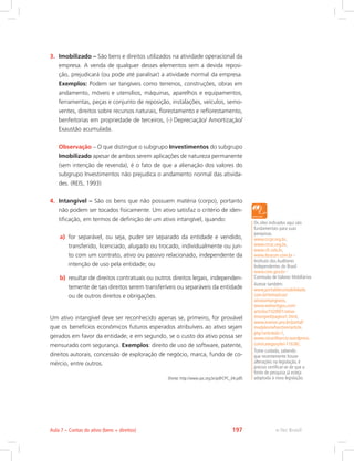 3.	 Imobilizado – São bens e direitos utilizados na atividade operacional da
empresa. A venda de qualquer desses elementos sem a devida reposi-
ção, prejudicará (ou pode até paralisar) a atividade normal da empresa.
Exemplos: Podem ser tangíveis como terrenos, construções, obras em
andamento, móveis e utensílios, máquinas, aparelhos e equipamentos,
ferramentas, peças e conjunto de reposição, instalações, veículos, semo-
ventes, direitos sobre recursos naturais, florestamento e reflorestamento,
benfeitorias em propriedade de terceiros, (-) Depreciação/ Amortização/
Exaustão acumulada.
	 Observação – O que distingue o subgrupo Investimentos do subgrupo
Imobilizado apesar de ambos serem aplicações de natureza permanente
(sem intenção de revenda), é o fato de que a alienação dos valores do
subgrupo Investimentos não prejudica o andamento normal das ativida-
des. (REIS, 1993)
4.	 Intangível – São os bens que não possuem matéria (corpo), portanto
não podem ser tocados fisicamente. Um ativo satisfaz o critério de iden-
tificação, em termos de definição de um ativo intangível, quando:
a)	 for separável, ou seja, puder ser separado da entidade e vendido,
transferido, licenciado, alugado ou trocado, individualmente ou jun-
to com um contrato, ativo ou passivo relacionado, independente da
intenção de uso pela entidade; ou
b)	 resultar de direitos contratuais ou outros direitos legais, independen-
temente de tais direitos serem transferíveis ou separáveis da entidade
ou de outros direitos e obrigações.
Um ativo intangível deve ser reconhecido apenas se, primeiro, for provável
que os benefícios econômicos futuros esperados atribuíveis ao ativo sejam
gerados em favor da entidade; e em segundo, se o custo do ativo possa ser
mensurado com segurança. Exemplos: direito de uso de software, patente,
direitos autorais, concessão de exploração de negócio, marca, fundo de co-
mércio, entre outros.
(Fonte: http://www.cpc.org.br/pdf/CPC_04.pdf)
Os sites indicados aqui são
fundamentais para suas
pesquisas.
www.crcpr.org.br,
www.crcsc.org.br,
www.cfc.orb.br,
www.ibracon.com.br -
Instituto dos Auditores
Independentes do Brasil
www.cvm.gov.br -
Comissão de Valores Mobiliários
Acesse também:
www.portaldecontabilidade.
com.br/tematicas/
ativosintangiveis,
www.webartigos.com/
articles/10289/1/ativo-
intangvel/pagina1.html,
www.marion.pro.br/portal/
modules/wfsection/article.
php?articleid=1,
www.cesartiburcio.wordpress.
com/category/lei-11638/,
Tome cuidado, sabendo
que recentemente houve
alterações na legislação, é
preciso certificar-se de que a
fonte de pesquisa já esteja
adaptada à nova legislação.
e-Tec BrasilAula 7 – Contas do ativo (bens + direitos) 197
 