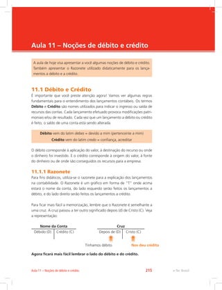 e-Tec Brasil
Aula 11 – Noções de débito e crédito
A aula de hoje visa apresentar a você algumas noções de débito e crédito.
Também apresentar o Razonete utilizado didaticamente para os lança-
mentos a débito e a crédito.
11.1 Débito e Crédito
É importante que você preste atenção agora! Vamos ver algumas regras
fundamentais para o entendimento dos lançamentos contábeis. Os termos
Débito e Crédito são nomes utilizados para indicar o ingresso ou saída de
recursos das contas. Cada lançamento efetuado provoca modificações patri-
moniais e/ou de resultado. Cada vez que um lançamento a débito ou crédito
é feito, o saldo de uma conta está sendo alterada.
Débito vem do latim debes = devido a mim (pertencente a mim)
Crédito vem do latim credo = confiança, acreditar
O débito corresponde à aplicação do valor, à destinação do recurso ou onde
o dinheiro foi investido. E o crédito corresponde à origem do valor, à fonte
do dinheiro ou de onde são conseguidos os recursos para a empresa.
11.1.1 Razonete
Para fins didáticos, utiliza-se o razonete para a explicação dos lançamentos
na contabilidade. O Razonete é um gráfico em forma de “T” onde acima
estará o nome da conta, do lado esquerdo serão feitos os lançamentos a
débito, e do lado direito serão feitos os lançamentos a crédito.
Para ficar mais fácil a memorização, lembre que o Razonete é semelhante a
uma cruz. A cruz passou a ter outro significado depois (d) de Cristo (C). Veja
a representação:
Nome da Conta
Débido (D) Crédito (C)
Cruz
Depois de (D) Cristo (C)
Tínhamos débito Nos deu crédito
Agora ficará mais fácil lembrar o lado do débito e do crédito.
e-Tec BrasilAula 11 – Noções de débito e crédito 215
 