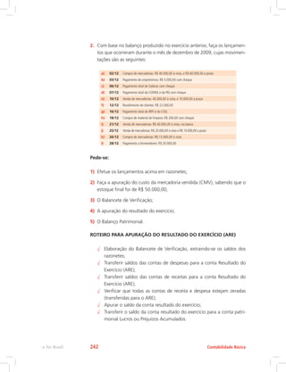 2.	 Com base no balanço produzido no exercício anterior, faça os lançamen-
tos que ocorreram durante o mês de dezembro de 2009, cujas movimen-
tações são as seguintes:
a) 02/12 Compra de mercadorias: R$ 40.000,00 à vista, e R$ 60.000,00 a prazo
b) 03/12 Pagamento de empréstimos: R$ 5.000,00 com cheque
c) 06/12 Pagamento total de Salários com cheque
d) 07/12 Pagamento total do COFINS e do PIS com cheque
e) 10/12 Venda de mercadorias: 40.000,00 à vista, e 10.000,00 a prazo
f) 12/12 Recebimento de clientes: R$ 22.000,00
g) 16/12 Pagamento total do IRPJ e do CSSL
h) 18/12 Compra de material de limpeza: R$ 200,00 com cheque
i) 21/12 Venda de mercadorias: R$ 40.000,00 à vista, via banco
j) 25/12 Venda de mercadorias: R$ 20.000,00 à vista e R$ 10.000,00 a prazo
k) 26/12 Compra de mercadorias: R$ 15.000,00 à vista
l) 28/12 Pagamento a fornecedores: R$ 20.000,00
Pede-se:
1)	 Efetue os lançamentos acima em razonetes;
2)	 Faça a apuração do custo da mercadoria vendida (CMV), sabendo que o
estoque final foi de R$ 50.000,00;
3)	 O Balancete de Verificação;
4)	 A apuração do resultado do exercício;
5)	 O Balanço Patrimonial.
ROTEIRO PARA APURAÇÃO DO RESULTADO DO EXERCÍCIO (ARE)
√√ Elaboração do Balancete de Verificação, extraindo-se os saldos dos
razonetes;
√√ Transferir saldos das contas de despesas para a conta Resultado do
Exercício (ARE);
√√ Transferir saldos das contas de receitas para a conta Resultado do
Exercício (ARE);
√√ Verificar que todas as contas de receita e despesa estejam zeradas
(transferidas para o ARE);
√√ Apurar o saldo da conta resultado do exercício;
√√ Transferir o saldo da conta resultado do exercício para a conta patri-
monial Lucros ou Prejuízos Acumulados.
Contabilidade Básicae-Tec Brasil 242
 