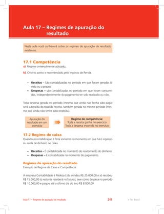e-Tec Brasil
Aula 17 – Regimes de apuração do
resultado
Nesta aula você conhecerá sobre os regimes de apuração de resultado
existentes.
17.1 Competência
a)	 Regime universalmente adotado;
b)	 Critério aceito e recomendado pelo Imposto de Renda.
–– Receitas – São contabilizadas no período em que foram geradas (à
vista ou a prazo);
–– Despesas – são contabilizadas no período em que foram consumi-
das, independentemente do pagamento ter sido realizado ou não.
Toda despesa gerada no período (mesmo que ainda não tenha sido paga)
será subtraída do total da receita, também gerada no mesmo período (mes-
mo que ainda não tenha sido recebida).
Apuração do
resultado em um
exercício
Regime de competência:
Toda a receita ganha no exercício
Toda a despesa incorrida no exercício
17.2 Regime de caixa
Quando a contabilização é feita somente no momento em que há o ingresso
ou saída de dinheiro no caixa.
–– Receitas – É contabilizada no momento do recebimento do dinheiro;
–– Despesas – É contabilizada no momento do pagamento.
Regimes de apuração do resultado
Exemplo de Regime de Caixa e Competência:
A empresa Contabilidade é Moleza Ltda vendeu R$ 25.000,00 e só recebeu
R$ 15.000,00 (o restante receberá no futuro); teve como despesa no período
R$ 10.000,00 e pagou até o último dia do ano R$ 8.000,00.
e-Tec BrasilAula 17 – Regimes de apuração do resultado 243
 