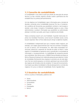 1.1 Conceito de contabilidade
A Contabilidade é uma ciência social que através da execução de serviços
técnicos, ou seja, controla, organiza, estuda e avalia o patrimônio de uma
entidade (física ou jurídica) permanentemente.
Um dos objetivos da Contabilidade é gerar informações para a tomada de
decisões, conhecida como Contabilidade Gerencial. Por isso, é fundamen-
tal a existência de ferramentas que possibilitem conhecer a real situação e
atender a esta missão. Compete à Contabilidade registrar os atos e fatos
administrativos e produzir informações que possibilitem ao administrador
planejar e controlar suas ações, para traçar os objetivos da entidade.
Todas as empresas nascem com uma finalidade. A grande maioria das em-
presas visa resultados financeiros; outras buscam resultados sociais; outras
buscam expansão. Mas no final, todas buscam atingir os objetivos traçados.
A contabilidade é indispensável para que a empresa realize negócios, por
exemplo, com órgãos governamentais (por meio de contratos e licitações),
ou com os bancos, com fornecedores, etc. Além desta necessidade con-
vencional, observa-se a expansão do mercado de ações no Brasil. E neste
aspecto a Contabilidade se apresenta como o grande pilar na veracidade da
informação e, consequentemente, na credibilidade da companhia perante
seus investidores. Nos últimos anos, o SEBRAE (Serviço Brasileiro de Apoio às
Micro e Pequenas Empresas) vem realizando pesquisas para detectar o índice
de mortalidade (fechamento) das empresas no primeiro ano de vida (aber-
tura). Na mais recente pesquisa, os números apontavam que cerca de 48%
dos negócios são fechados antes de completar 12 meses de funcionamento.
A principal causa desta mortalidade é a falta de planejamento e controle dos
negócios. Em suma, é a falta de Contabilidade. (Fonte: Agnaldo Silva).
1.2 Usuários da contabilidade
Entre os usuários e interessados, podemos citar:
•	 Sócios
•	 Administradores
•	 Fornecedores
•	 Clientes
•	 Empregados
•	 Bancos
Contabilidade Básicae-Tec Brasil 162
 