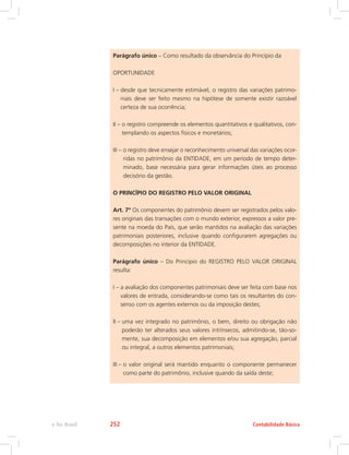 Parágrafo único – Como resultado da observância do Princípio da
OPORTUNIDADE
I – desde que tecnicamente estimável, o registro das variações patrimo-
niais deve ser feito mesmo na hipótese de somente existir razoável
certeza de sua ocorrência;
II – o registro compreende os elementos quantitativos e qualitativos, con-
templando os aspectos físicos e monetários;
III – o registro deve ensejar o reconhecimento universal das variações ocor-
ridas no patrimônio da ENTIDADE, em um período de tempo deter-
minado, base necessária para gerar informações úteis ao processo
decisório da gestão.
O PRINCÍPIO DO REGISTRO PELO VALOR ORIGINAL
Art. 7º Os componentes do patrimônio devem ser registrados pelos valo-
res originais das transações com o mundo exterior, expressos a valor pre-
sente na moeda do País, que serão mantidos na avaliação das variações
patrimoniais posteriores, inclusive quando configurarem agregações ou
decomposições no interior da ENTIDADE.
Parágrafo único – Do Princípio do REGISTRO PELO VALOR ORIGINAL
resulta:
I – a avaliação dos componentes patrimoniais deve ser feita com base nos
valores de entrada, considerando-se como tais os resultantes do con-
senso com os agentes externos ou da imposição destes;
II – uma vez integrado no patrimônio, o bem, direito ou obrigação não
poderão ter alterados seus valores intrínsecos, admitindo-se, tão-so-
mente, sua decomposição em elementos e/ou sua agregação, parcial
ou integral, a outros elementos patrimoniais;
III – o valor original será mantido enquanto o componente permanecer
como parte do patrimônio, inclusive quando da saída deste;
Contabilidade Básicae-Tec Brasil 252
 