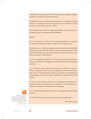 Considerando que a aplicação do Princípio, não está atrelada a qualquer
parâmetro em termos de nível inflacionário;
Considerando que os padrões internacionais de Contabilidade somente
requerem a atualização monetária quando a taxa acumulada de inflação
no triênio se aproxima ou exceda a 100%;
Considerando que a partir da implantação do Plano Real a economia e a
moeda brasileira vem apresentando estabilidade;
Resolve:
Art. 1º A aplicação do “Princípio da Atualização Monetária” é compulsó-
ria quando a inflação acumulada no triênio for de 100% ou mais.
Parágrafo único. A inflação acumulada será calculada com base no Índice
Geral de Preços do Mercado (IGPM), apurado mensalmente pela Funda-
ção Getúlio Vargas, por sua aceitação geral e reconhecimento por orga-
nismos nacionais e internacionais.
Art. 2º A aplicação compulsória do “Princípio da Atualização Monetária”
deverá ser amplamente divulgada nas notas explicativas às demonstrações
contábeis.
Art. 3º Quando a taxa inflacionária acumulada no triênio for inferior a
100%, a aplicação do Princípio da Atualização Monetária somente po-
derá ocorrer em demonstrações contábeis de natureza complementar às
demonstrações de natureza corrente, derivadas da escrituração contábil
regular.
§ 1º No caso da existência das ditas demonstrações complementares, a
atualização deverá ser evidenciada nas respectivas notas explicativas, in-
cluindo a indicação da taxa inflacionária empregada.
§ 2º A Atualização Monetária, neste caso, não originará nenhum registro
contábil.
Art. 4º Esta Resolução entra em vigor na data de sua publicação.
Fonte: www.cfc.org.br
Além dos princípios
fundamentais da contabilidade,
é importante conhecer toda a
legislação relativa ao exercício
da profissão.Acesse aos sites:
www.cfc.org.br
www.crcpr.org.br
Contabilidade Básicae-Tec Brasil 256
 