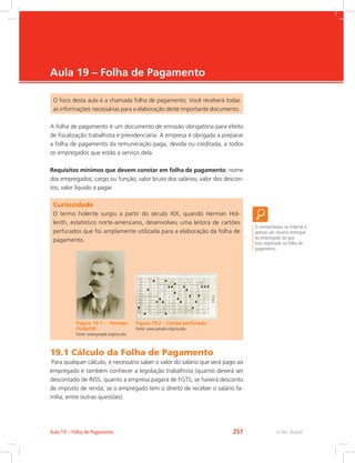 e-Tec Brasil
Aula 19 – Folha de Pagamento
O foco desta aula é a chamada folha de pagamento. Você receberá todas
as informações necessárias para a elaboração deste importante documento.
A folha de pagamento é um documento de emissão obrigatória para efeito
de fiscalização trabalhista e previdenciária. A empresa é obrigada a preparar
a folha de pagamento da remuneração paga, devida ou creditada, a todos
os empregados que estão a serviço dela.
Requisitos mínimos que devem constar em folha de pagamento: nome
dos empregados; cargo ou função; valor bruto dos salários; valor dos descon-
tos; valor líquido a pagar.
O contracheque ou holerite é
apenas um resumo entregue
ao empregado do que
está registrado na folha de
pagamento.
Curiosidade
O termo holerite surgiu a partir do século XIX, quando Herman Hol-
lerith, estatístico norte-americano, desenvolveu uma leitora de cartões
perfurados que foi amplamente utilizada para a elaboração da folha de
pagamento.
Figura 19.1 – Herman
Hollerith
Fonte: www.people.virginia.edu
Figura 19.2 – Cartão perfurado.
Fonte: www.people.virginia.edu
19.1 Cálculo da Folha de Pagamento
Para qualquer cálculo, é necessário saber o valor do salário que será pago ao
empregado e também conhecer a legislação trabalhista (quanto deverá ser
descontado de INSS, quanto a empresa pagará de FGTS, se haverá desconto
de imposto de renda, se o empregado tem o direito de receber o salário fa-
mília, entre outras questões).
e-Tec BrasilAula 19 – Folha de Pagamento 257
 
