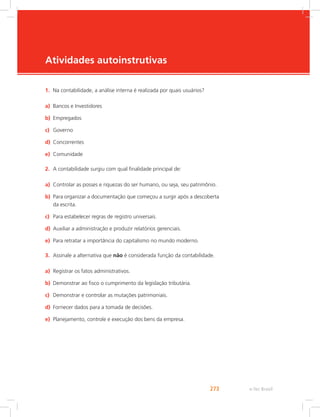 e-Tec Brasil273
Atividades autoinstrutivas
1.	 Na contabilidade, a análise interna é realizada por quais usuários?
a)	 Bancos e Investidores
b)	 Empregados
c)	 Governo
d)	 Concorrentes
e)	 Comunidade
2.	 A contabilidade surgiu com qual finalidade principal de:
a)	 Controlar as posses e riquezas do ser humano, ou seja, seu patrimônio.
b)	 Para organizar a documentação que começou a surgir após a descoberta
da escrita.
c)	 Para estabelecer regras de registro universais.
d)	 Auxiliar a administração e produzir relatórios gerenciais.
e)	 Para retratar a importância do capitalismo no mundo moderno.
3.	 Assinale a alternativa que não é considerada função da contabilidade.
a)	 Registrar os fatos administrativos.
b)	 Demonstrar ao fisco o cumprimento da legislação tributária.
c)	 Demonstrar e controlar as mutações patrimoniais.
d)	 Fornecer dados para a tomada de decisões.
e)	 Planejamento, controle e execução dos bens da empresa.
 