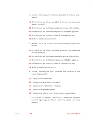 4.	 Assinale a alternativa que retrata o aspecto qualitativo dentro da conta-
bilidade.
a)	 O nome técnico que reflete a quantidade do elemento que representa e
seu valor monetário.
b)	 O nome técnico que identifica a qualidade do bem que está registrado.
c)	 O nome técnico que identifica o tempo de vida útil do bem registrado.
d)	 O nome técnico que especifica o estado de conservação do bem.
e)	 Nenhuma das alternativas anteriores.
5.	 Assinale a opção que retrata o aspecto quantitativo dentro da conta-
bilidade.
a)	 O nome técnico que reflete a quantidade do elemento que representa e
seu valor monetário.
b)	 O nome técnico que identifica a qualidade do bem que está registrado.
c)	 O nome técnico que identifica o tempo de vida útil do bem registrado.
d)	 O nome técnico que especifica o estado de conservação do bem.
e)	 Nenhuma das alternativas anteriores.
6.	 Assinale a alternativa que explica o que vem a ser patrimônio de uma
pessoa física ou jurídica.
a)	 É o conjunto de bens e direitos.
b)	 É o conjunto de bens, direitos e obrigações.
c)	 É o conjunto de bens tangíveis e intangíveis.
d)	 É o conjunto de bens e obrigações.
e)	 É o conjunto de todos os bens, independente de sua classificação.
7.	 Para classificar um elemento como Ativo na contabilidade ele precisa
preencher alguns requisitos. Assinale a alternativa que não é um desses
requisitos:
Contabilidade Básicae-Tec Brasil 274
 