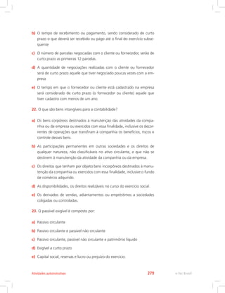 b)	 O tempo de recebimento ou pagamento, sendo considerado de curto
prazo o que deverá ser recebido ou pago até o final do exercício subse-
quente
c)	 O número de parcelas negociadas com o cliente ou fornecedor, serão de
curto prazo as primeiras 12 parcelas.
d)	 A quantidade de negociações realizadas com o cliente ou fornecedor
será de curto prazo aquele que tiver negociado poucas vezes com a em-
presa
e)	 O tempo em que o fornecedor ou cliente está cadastrado na empresa
será considerado de curto prazo (o fornecedor ou cliente) aquele que
tiver cadastro com menos de um ano.
22.	O que são bens intangíveis para a contabilidade?
a)	 Os bens corpóreos destinados à manutenção das atividades da compa-
nhia ou da empresa ou exercidos com essa finalidade, inclusive os decor-
rentes de operações que transfiram à companhia os benefícios, riscos e
controle desses bens.
b)	 As participações permanentes em outras sociedades e os direitos de
qualquer natureza, não classificáveis no ativo circulante, e que não se
destinem à manutenção da atividade da companhia ou da empresa.
c)	 Os direitos que tenham por objeto bens incorpóreos destinados à manu-
tenção da companhia ou exercidos com essa finalidade, inclusive o fundo
de comércio adquirido.
d)	 As disponibilidades, os direitos realizáveis no curso do exercício social.
e)	 Os derivados de vendas, adiantamentos ou empréstimos a sociedades
coligadas ou controladas.
23.	O passível exigível é composto por:
a)	 Passivo circulante
b)	 Passivo circulante e passível não circulante
c)	 Passivo circulante, passível não circulante e patrimônio líquido
d)	 Exigível a curto prazo
e)	 Capital social, reservas e lucro ou prejuízo do exercício.
e-Tec BrasilAtividades autoinstrutivas 279
 