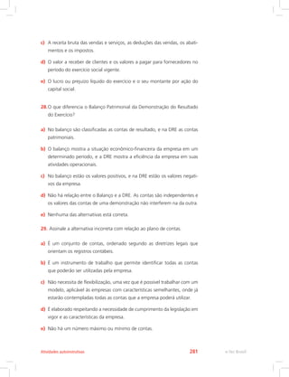 c)	 A receita bruta das vendas e serviços, as deduções das vendas, os abati-
mentos e os impostos.
d)	 O valor a receber de clientes e os valores a pagar para fornecedores no
período do exercício social vigente.
e)	 O lucro ou prejuízo líquido do exercício e o seu montante por ação do
capital social.
28.	O que diferencia o Balanço Patrimonial da Demonstração do Resultado
do Exercício?
a)	 No balanço são classificadas as contas de resultado, e na DRE as contas
patrimoniais.
b)	 O balanço mostra a situação econômico-financeira da empresa em um
determinado período, e a DRE mostra a eficiência da empresa em suas
atividades operacionais.
c)	 No balanço estão os valores positivos, e na DRE estão os valores negati-
vos da empresa.
d)	 Não há relação entre o Balanço e a DRE. As contas são independentes e
os valores das contas de uma demonstração não interferem na da outra.
e)	 Nenhuma das alternativas está correta.
29.	Assinale a alternativa incorreta com relação ao plano de contas.
a)	 É um conjunto de contas, ordenado segundo as diretrizes legais que
orientam os registros contábeis.
b)	 É um instrumento de trabalho que permite identificar todas as contas
que poderão ser utilizadas pela empresa.
c)	 Não necessita de flexibilização, uma vez que é possível trabalhar com um
modelo, aplicável às empresas com características semelhantes, onde já
estarão contempladas todas as contas que a empresa poderá utilizar.
d)	 É elaborado respeitando a necessidade de cumprimento da legislação em
vigor e as características da empresa.
e)	 Não há um número máximo ou mínimo de contas.
e-Tec BrasilAtividades autoinstrutivas 281
 