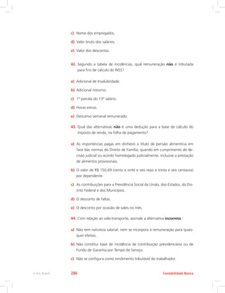 c)	 Nome dos empregados.
d)	 Valor bruto dos salários.
e)	 Valor dos descontos.
42.	Segundo a tabela de incidências, qual remuneração não é tributada
para fins de cálculo do INSS?
a)	 Adicional de Insalubridade.
b)	 Adicional noturno.
c)	 1ª parcela do 13º salário.
d)	 Horas extras.
e)	 Descanso semanal remunerado.
43.	Qual das alternativas não é uma dedução para a base de cálculo do
imposto de renda, na folha de pagamento?
a)	 As importâncias pagas em dinheiro a título de pensão alimentícia em
face das normas do Direito de Família, quando em cumprimento de de-
cisão judicial ou acordo homologado judicialmente, inclusive a prestação
de alimentos provisionais.
b)	 O valor de R$ 150,69 (cento e vinte e seis reais e trinta e seis centavos)
por dependente.
c)	 As contribuições para a Previdência Social da União, dos Estados, do Dis-
trito Federal e dos Municípios.
d)	 O desconto de faltas.
e)	 O desconto por ocasião de vales no mês.
44.	Com relação ao vale-transporte, assinale a alternativa incorreta:
a)	 Não tem natureza salarial, nem se incorpora à remuneração para quais-
quer efeitos.
b)	 Não constitui base de incidência de contribuição previdenciária ou de
Fundo de Garantia por Tempo de Serviço.
c)	 Não se configura como rendimento tributável do trabalhador.
Contabilidade Básicae-Tec Brasil 286
 