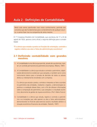 e-Tec Brasil
Aula 2 - Definições de Contabilidade
Nesta aula vamos aprofundar mais nosso conhecimento, partindo dos
conceitos que são fundamentais para o entendimento de qualquer assun-
to, e vamos fazer isso na companhia de vários mestres.
O 1º Congresso Brasileiro de Contabilidade, que aconteceu de 17 a 24 de
agosto de 1924, aprovou como oficial, a seguinte definição para a contabi-
lidade:
“É a ciência que estuda e pratica as funções de orientação, controle e
registro relativo aos atos e fatos da administração econômica”.
2.1 Definindo contabilidade com grandes
mestres
1.	 A Contabilidade é uma ciência que permite, através de suas técnicas, man-
ter um controle permanente do patrimônio da empresa. (Ribeiro, 1997)
2.	 A Contabilidade é a ciência que estuda e controla o patrimônio, objeti-
vando demonstrá-lo e evidenciar suas variações, e também servir como
instrumento básico para a tomada de decisões de todos os setores
direta ou indiretamente envolvidos com a empresa. 
	 É a ciência que estuda e pratica, controla e interpreta os fatos ocorridos
no patrimônio das entidades, mediante o registro, a demonstração ex-
positiva e a revelação desses fatos, com o fim de oferecer informações
sobre a composição do patrimônio, suas variações e o resultado econô-
mico decorrente da gestão da riqueza econômica. (Prof. Hilário Franco)
3.	 Contabilidade é a ciência que estuda, registra e controla o patrimô-
nio e as mutações que nele operam os atos e fatos administrativos,
demonstrando no final de cada exercício social o resultado obtido e a
situação econômico-financeira da entidade. (Fabretti, 1997)
e-Tec BrasilAula 2 - Definições de Contabilidade 169
 