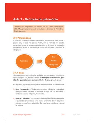 e-Tec Brasil
Aula 3 – Definição de patrimônio
Deixamos uma pergunta na aula passada não foi? Então, vamos respon-
dê-la. Mas, primeiramente, você vai conhecer a definição de Patrimônio.
É fácil! Vamos lá!
3.1 Patrimônio
A princípio, quando se fala em patrimônio, pensamos ser tudo o que a
pessoa tem, ou seja, nas posses. Porém, com a evolução das relações
comerciais, juntou-se ao patrimônio também os direitos e as obrigações
das pessoas. Assim, o patrimônio é o conjunto dos bens, direitos e as
obrigações.
Patrimônio
Bens
Direitos
Obrigações
3.1.1 Bens
São os elementos que podem ser avaliados monetariamente e podem ser
destinados para uso, troca ou venda. Os bens possuem utilidade, pois
são eles que satisfazem as necessidades de seus proprietários.
Na sequência, algumas classificações de bens importantes na contabilidade:
1.	 Bens Permanentes – São bens que possuem vida longa, e são adqui-
ridos para serem utilizados na empresa, ou seja, não são destinados à
venda. Ex: veículo, máquinas, ferramentas.
2.	 Bens de Consumo – São adquiridos para utilização dentro da empresa,
e que serão consumidos a curto prazo, geralmente dentro do próprio
exercício em que foram adquiridos. Ex: material de expediente, material
de limpeza.
e-Tec BrasilAula 3 – Definição de patrimônio 173
 