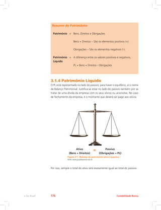 Resumo do Patrimônio
Patrimônio = Bens, Direitos e Obrigações
Bens + Direitos – São os elementos positivos (+).
Obrigações – São os elementos negativos (-).
Patrimônio
Líquido
= A diferença entre os valores positivos e negativos,
PL = Bens + Direitos - Obrigações
3.1.4 Patrimônio Líquido
O PL está representado no lado do passivo, para haver o equilíbrio, aí o nome
de Balanço Patrimonial. Justifica-se estar no lado do passivo também por se
tratar de uma dívida da empresa com os seus sócios ou acionistas. No caso
de fechamento da empresa, é o montante que deverá ser pago aos sócios.
Figura 3.1 - Balança do patrimônio ativo e passivo.
Fonte: www.grupokeystone.com.br
Ativo = Passivo
(Bens + Direitos) (Obrigações + PL)
Por isso, sempre o total do ativo será exatamente igual ao total do passivo.
Contabilidade Básicae-Tec Brasil 176
 