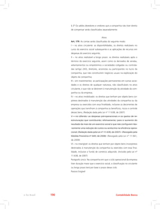 § 3º Os saldos devedores e credores que a companhia não tiver direito
de compensar serão classificados separadamente.
Ativo
Art. 179. As contas serão classificadas do seguinte modo:
I – no ativo circulante: as disponibilidades, os direitos realizáveis no
curso do exercício social subsequente e as aplicações de recursos em
despesas do exercício seguinte;
II – no ativo realizável a longo prazo: os direitos realizáveis após o
término do exercício seguinte, assim como os derivados de vendas,
adiantamentos ou empréstimos a sociedades coligadas ou controla-
das (artigo 243), diretores, acionistas ou participantes no lucro da
companhia, que não constituírem negócios usuais na exploração do
objeto da companhia;
III – em investimentos: as participações permanentes em outras socie-
dades e os direitos de qualquer natureza, não classificáveis no ativo
circulante, e que não se destinem à manutenção da atividade da com-
panhia ou da empresa;
IV – no ativo imobilizado: os direitos que tenham por objeto bens cor-
póreos destinados à manutenção das atividades da companhia ou da
empresa ou exercidos com essa finalidade, inclusive os decorrentes de
operações que transfiram à companhia os benefícios, riscos e controle
desses bens; (Redação dada pela Lei nº 11.638, de 2007)
V – no diferido: as despesas pré-operacionais e os gastos de re-
estruturação que contribuirão, efetivamente, para o aumento do
resultado de mais de um exercício social e que não configurem tão-
-somente uma redução de custos ou acréscimo na eficiência opera-
cional; (Redação dada pela Lei nº 11.638, de 2007)   (Revogado pela
Medida Provisória nº 449, de 2008)  (Revogado pela Lei nº 11.941,
de 2009)
VI – no intangível: os direitos que tenham por objeto bens incorpóreos
destinados à manutenção da companhia ou exercidos com essa fina-
lidade, inclusive o fundo de comércio adquirido. (Incluído pela Lei nº
11.638, de 2007)
Parágrafo único. Na companhia em que o ciclo operacional da empresa
tiver duração maior que o exercício social, a classificação no circulante
ou longo prazo terá por base o prazo desse ciclo.
Passivo Exigível
Contabilidade Básicae-Tec Brasil 190
 