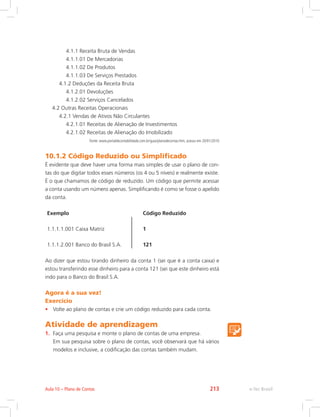 4.1.1 Receita Bruta de Vendas
4.1.1.01 De Mercadorias
4.1.1.02 De Produtos
4.1.1.03 De Serviços Prestados
4.1.2 Deduções da Receita Bruta
4.1.2.01 Devoluções
4.1.2.02 Serviços Cancelados
4.2 Outras Receitas Operacionais
4.2.1 Vendas de Ativos Não Circulantes
4.2.1.01 Receitas de Alienação de Investimentos
4.2.1.02 Receitas de Alienação do Imobilizado
Fonte: www.portaldecontabilidade.com.br/guia/planodecontas.htm, acesso em 20/01/2010
10.1.2 Código Reduzido ou Simplificado
É evidente que deve haver uma forma mais simples de usar o plano de con-
tas do que digitar todos esses números (os 4 ou 5 níveis) e realmente existe.
É o que chamamos de código de reduzido. Um código que permite acessar
a conta usando um número apenas. Simplificando é como se fosse o apelido
da conta.
Exemplo Código Reduzido
1.1.1.1.001 Caixa Matriz 1
1.1.1.2.001 Banco do Brasil S.A. 121
Ao dizer que estou tirando dinheiro da conta 1 (sei que é a conta caixa) e
estou transferindo esse dinheiro para a conta 121 (sei que este dinheiro está
indo para o Banco do Brasil S.A.
Agora é a sua vez!
Exercício
•	 Volte ao plano de contas e crie um código reduzido para cada conta.
Atividade de aprendizagem
1.	 Faça uma pesquisa e monte o plano de contas de uma empresa.
	 Em sua pesquisa sobre o plano de contas, você observará que há vários
modelos e inclusive, a codificação das contas também mudam.
e-Tec BrasilAula 10 – Plano de Contas 213
 